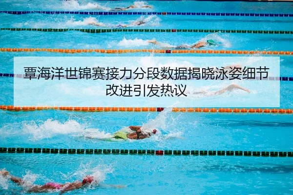 覃海洋世锦赛接力分段数据揭晓泳姿细节改进引发热议