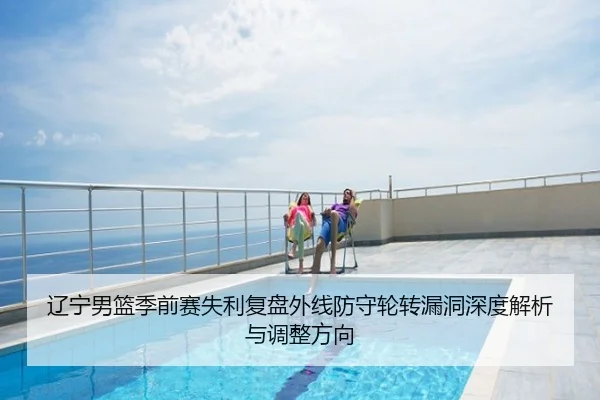 辽宁男篮季前赛失利复盘外线防守轮转漏洞深度解析与调整方向