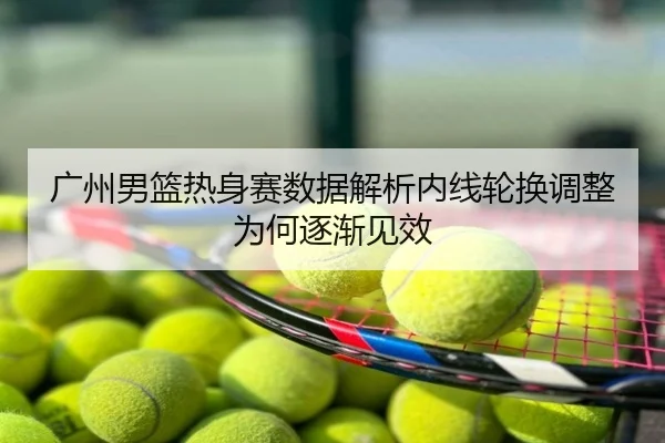 广州男篮热身赛数据解析内线轮换调整为何逐渐见效