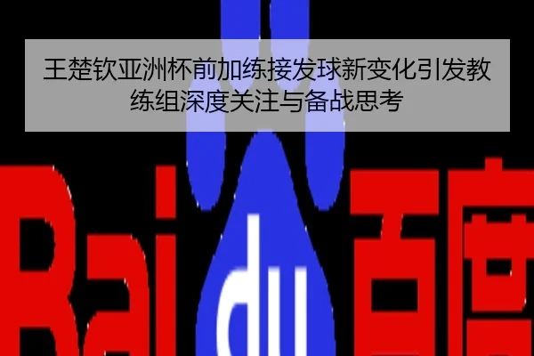 王楚钦亚洲杯前加练接发球新变化引发教练组深度关注与备战思考