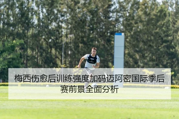 梅西伤愈后训练强度加码迈阿密国际季后赛前景全面分析