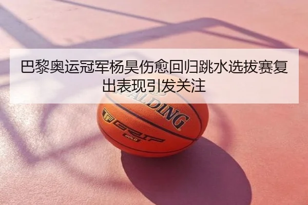 巴黎奥运冠军杨昊伤愈回归跳水选拔赛复出表现引发关注